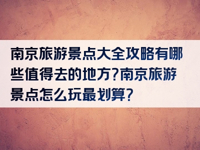 南京旅游景点大全攻略有哪些值得去的地方？南京旅游景点怎么玩最划算？