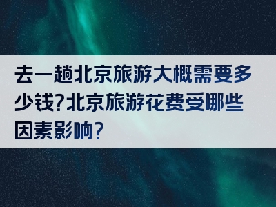 去一趟北京旅游大概需要多少钱？北京旅游花费受哪些因素影响？