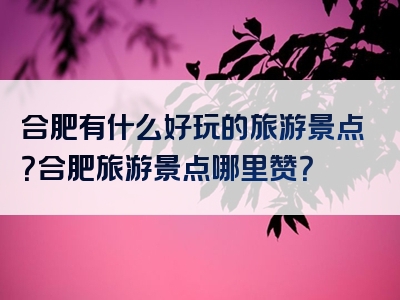 合肥有什么好玩的旅游景点？合肥旅游景点哪里赞？