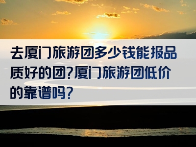 去厦门旅游团多少钱能报品质好的团？厦门旅游团低价的靠谱吗？