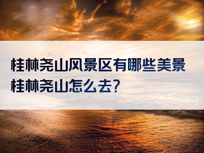桂林尧山风景区有哪些美景桂林尧山怎么去？