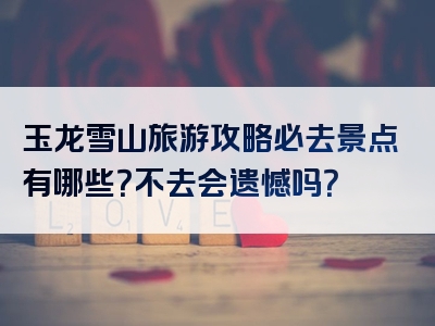 玉龙雪山旅游攻略必去景点有哪些？不去会遗憾吗？