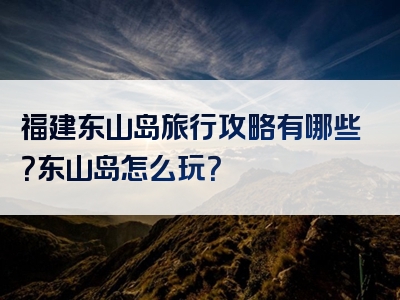 福建东山岛旅行攻略有哪些？东山岛怎么玩？