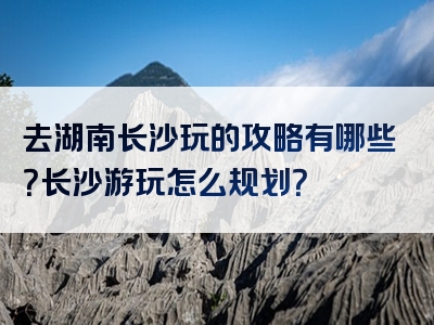 去湖南长沙玩的攻略有哪些？长沙游玩怎么规划？