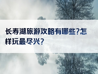 长寿湖旅游攻略有哪些？怎样玩最尽兴？