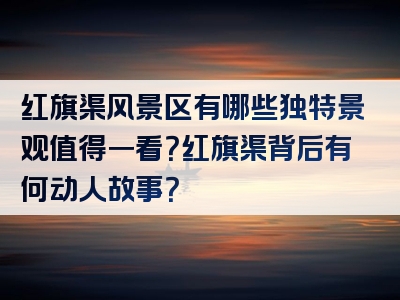 红旗渠风景区有哪些独特景观值得一看？红旗渠背后有何动人故事？