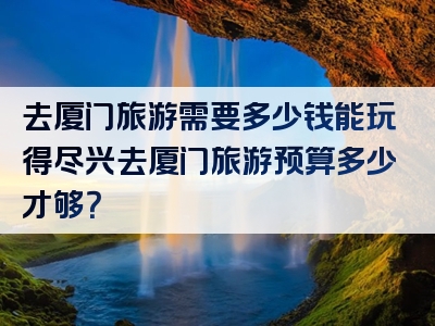 去厦门旅游需要多少钱能玩得尽兴去厦门旅游预算多少才够？