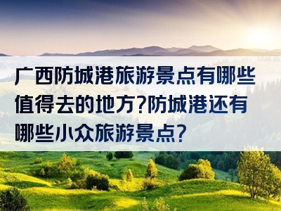 广西防城港旅游景点有哪些值得去的地方？防城港还有哪些小众旅游景点？