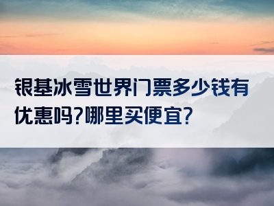 银基冰雪世界门票多少钱有优惠吗？哪里买便宜？