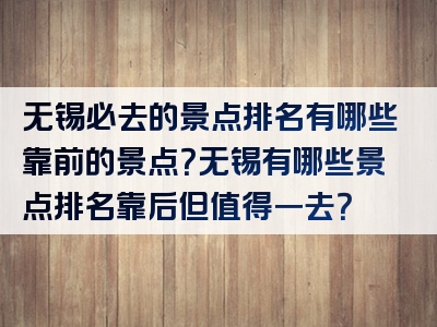 无锡必去的景点排名有哪些靠前的景点？无锡有哪些景点排名靠后但值得一去？