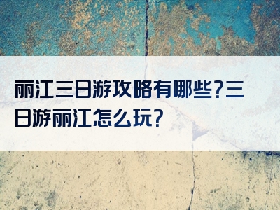 丽江三日游攻略有哪些？三日游丽江怎么玩？