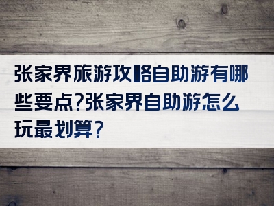 张家界旅游攻略自助游有哪些要点？张家界自助游怎么玩最划算？