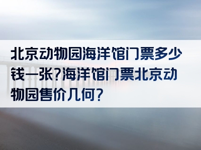 北京动物园海洋馆门票多少钱一张？海洋馆门票北京动物园售价几何？