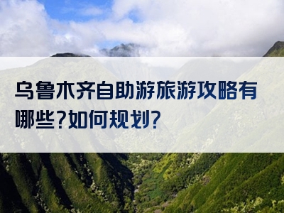 乌鲁木齐自助游旅游攻略有哪些？如何规划？
