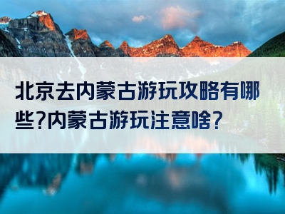 北京去内蒙古游玩攻略有哪些？内蒙古游玩注意啥？