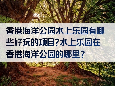 香港海洋公园水上乐园有哪些好玩的项目？水上乐园在香港海洋公园的哪里？