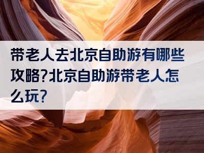 带老人去北京自助游有哪些攻略？北京自助游带老人怎么玩？