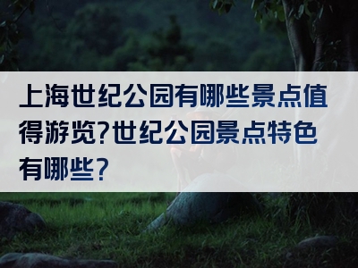 上海世纪公园有哪些景点值得游览？世纪公园景点特色有哪些？