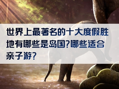 世界上最著名的十大度假胜地有哪些是岛国？哪些适合亲子游？