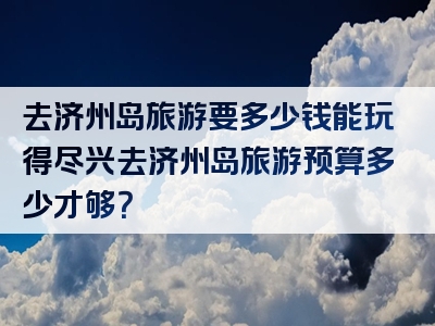 去济州岛旅游要多少钱能玩得尽兴去济州岛旅游预算多少才够？