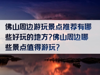 佛山周边游玩景点推荐有哪些好玩的地方？佛山周边哪些景点值得游玩？