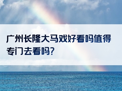广州长隆大马戏好看吗值得专门去看吗？