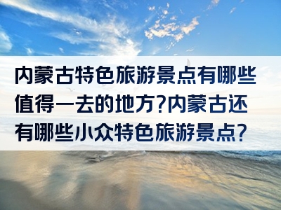 内蒙古特色旅游景点有哪些值得一去的地方？内蒙古还有哪些小众特色旅游景点？