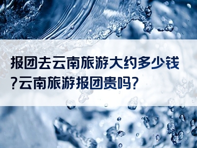 报团去云南旅游大约多少钱？云南旅游报团贵吗？