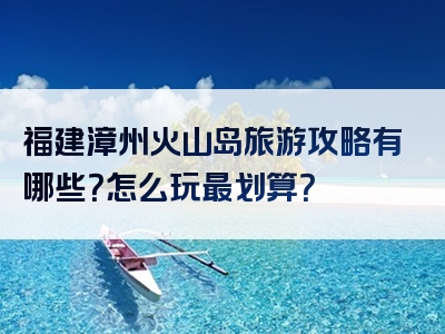 福建漳州火山岛旅游攻略有哪些？怎么玩最划算？