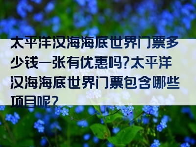 太平洋汉海海底世界门票多少钱一张有优惠吗？太平洋汉海海底世界门票包含哪些项目呢？
