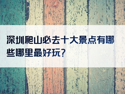 深圳爬山必去十大景点有哪些哪里最好玩？