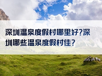 深圳温泉度假村哪里好？深圳哪些温泉度假村佳？