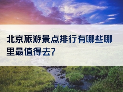 北京旅游景点排行有哪些哪里最值得去？