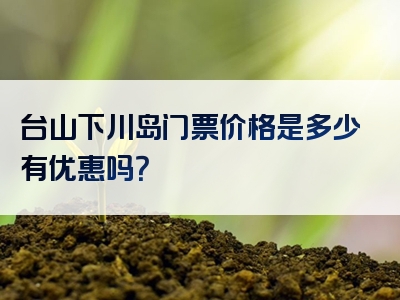 台山下川岛门票价格是多少有优惠吗？