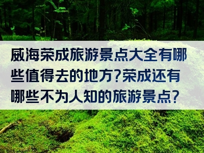 威海荣成旅游景点大全有哪些值得去的地方？荣成还有哪些不为人知的旅游景点？