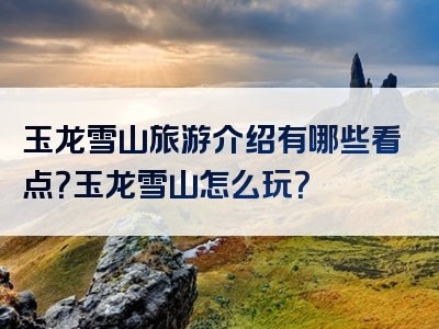 玉龙雪山旅游介绍有哪些看点？玉龙雪山怎么玩？