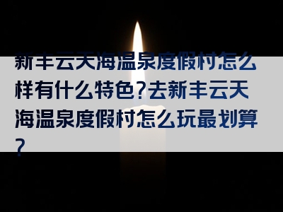 新丰云天海温泉度假村怎么样有什么特色？去新丰云天海温泉度假村怎么玩最划算？