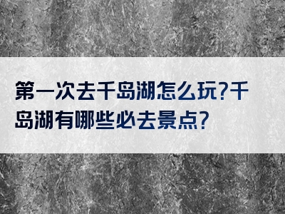 第一次去千岛湖怎么玩？千岛湖有哪些必去景点？