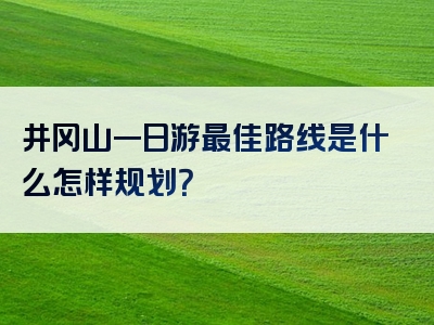井冈山一日游最佳路线是什么怎样规划？