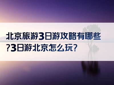 北京旅游3日游攻略有哪些？3日游北京怎么玩？