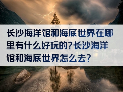 长沙海洋馆和海底世界在哪里有什么好玩的？长沙海洋馆和海底世界怎么去？