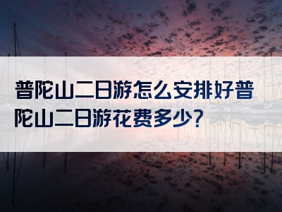 普陀山二日游怎么安排好普陀山二日游花费多少？
