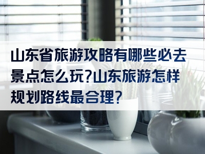 山东省旅游攻略有哪些必去景点怎么玩？山东旅游怎样规划路线最合理？