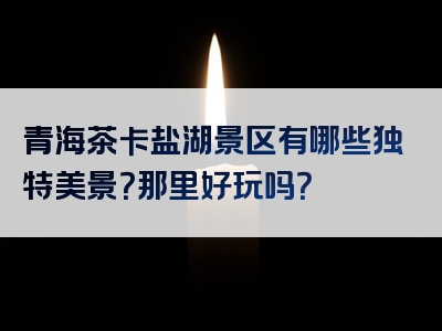 青海茶卡盐湖景区有哪些独特美景？那里好玩吗？