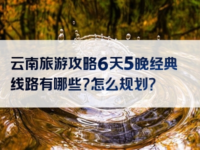 云南旅游攻略6天5晚经典线路有哪些？怎么规划？