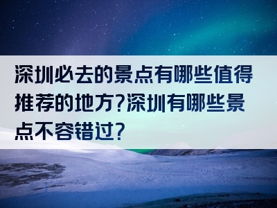 深圳必去的景点有哪些值得推荐的地方？深圳有哪些景点不容错过？