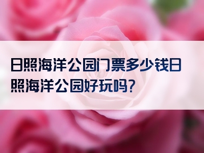日照海洋公园门票多少钱日照海洋公园好玩吗？