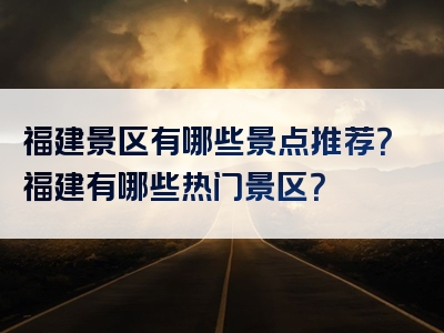福建景区有哪些景点推荐？福建有哪些热门景区？