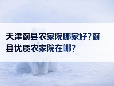 天津蓟县农家院哪家好？蓟县优质农家院在哪？