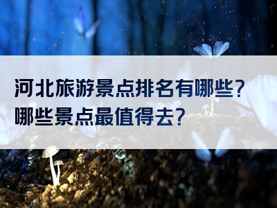 河北旅游景点排名有哪些？哪些景点最值得去？